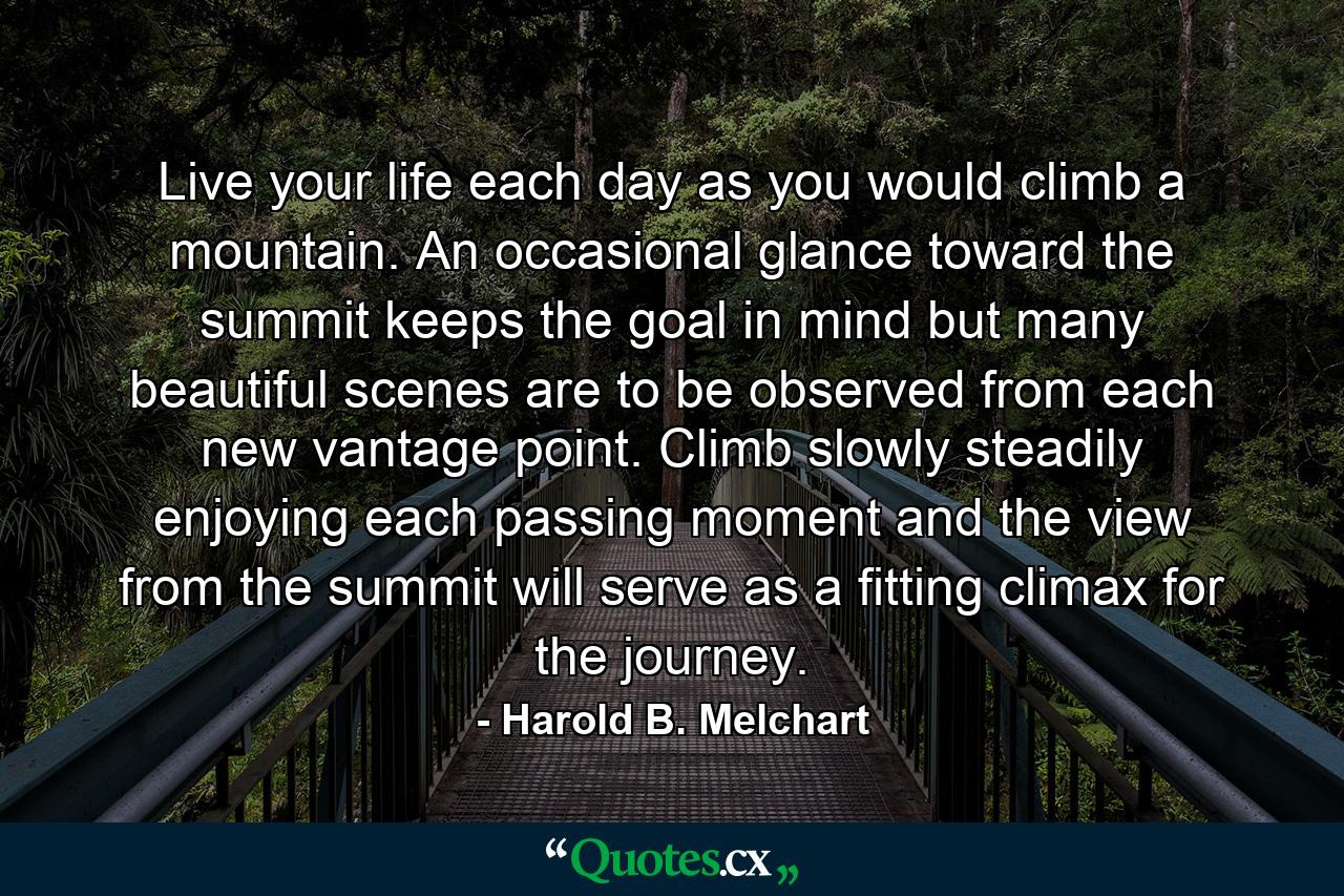 Live your life each day as you would climb a mountain. An occasional glance toward the summit keeps the goal in mind  but many beautiful scenes are to be observed from each new vantage point. Climb slowly  steadily  enjoying each passing moment  and the view from the summit will serve as a fitting climax for the journey. - Quote by Harold B. Melchart