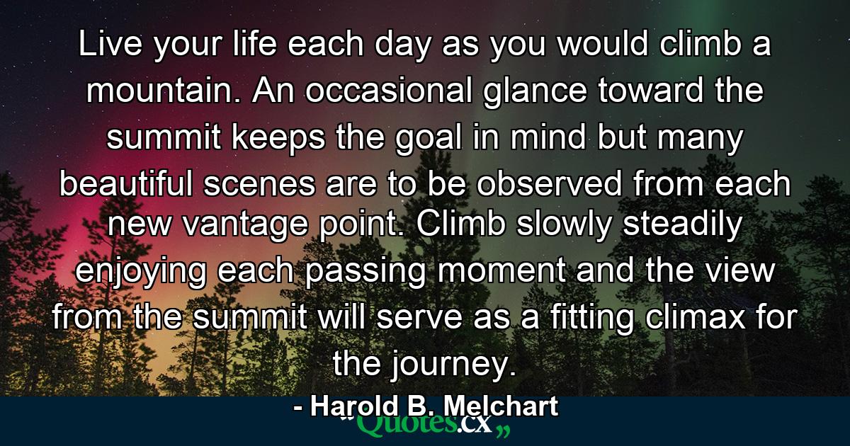 Live your life each day as you would climb a mountain. An occasional glance toward the summit keeps the goal in mind  but many beautiful scenes are to be observed from each new vantage point. Climb slowly  steadily  enjoying each passing moment  and the view from the summit will serve as a fitting climax for the journey. - Quote by Harold B. Melchart