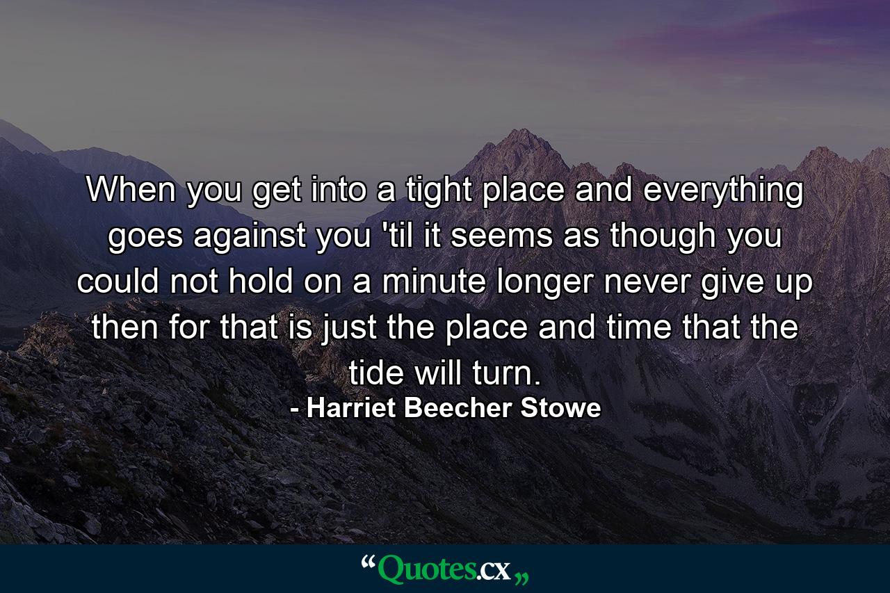 When you get into a tight place and everything goes against you  'til it seems as though you could not hold on a minute longer  never give up then  for that is just the place and time that the tide will turn. - Quote by Harriet Beecher Stowe