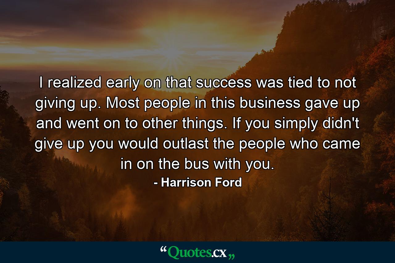 I realized early on that success was tied to not giving up. Most people in this business gave up and went on to other things. If you simply didn't give up  you would outlast the people who came in on the bus with you. - Quote by Harrison Ford