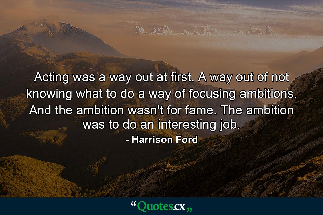 Acting was a way out at first. A way out of not knowing what to do  a way of focusing ambitions. And the ambition wasn't for fame. The ambition was to do an interesting job. - Quote by Harrison Ford