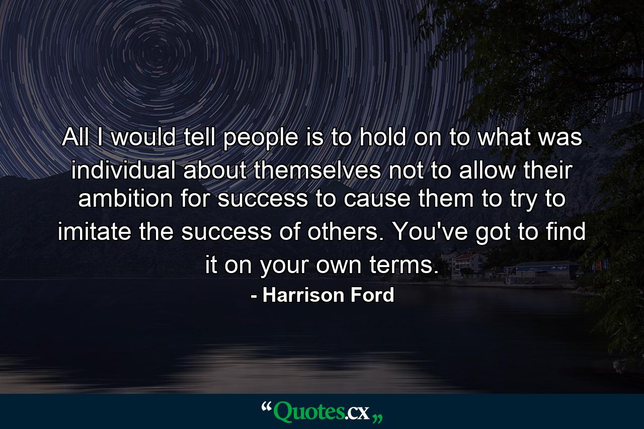 All I would tell people is to hold on to what was individual about themselves  not to allow their ambition for success to cause them to try to imitate the success of others. You've got to find it on your own terms. - Quote by Harrison Ford