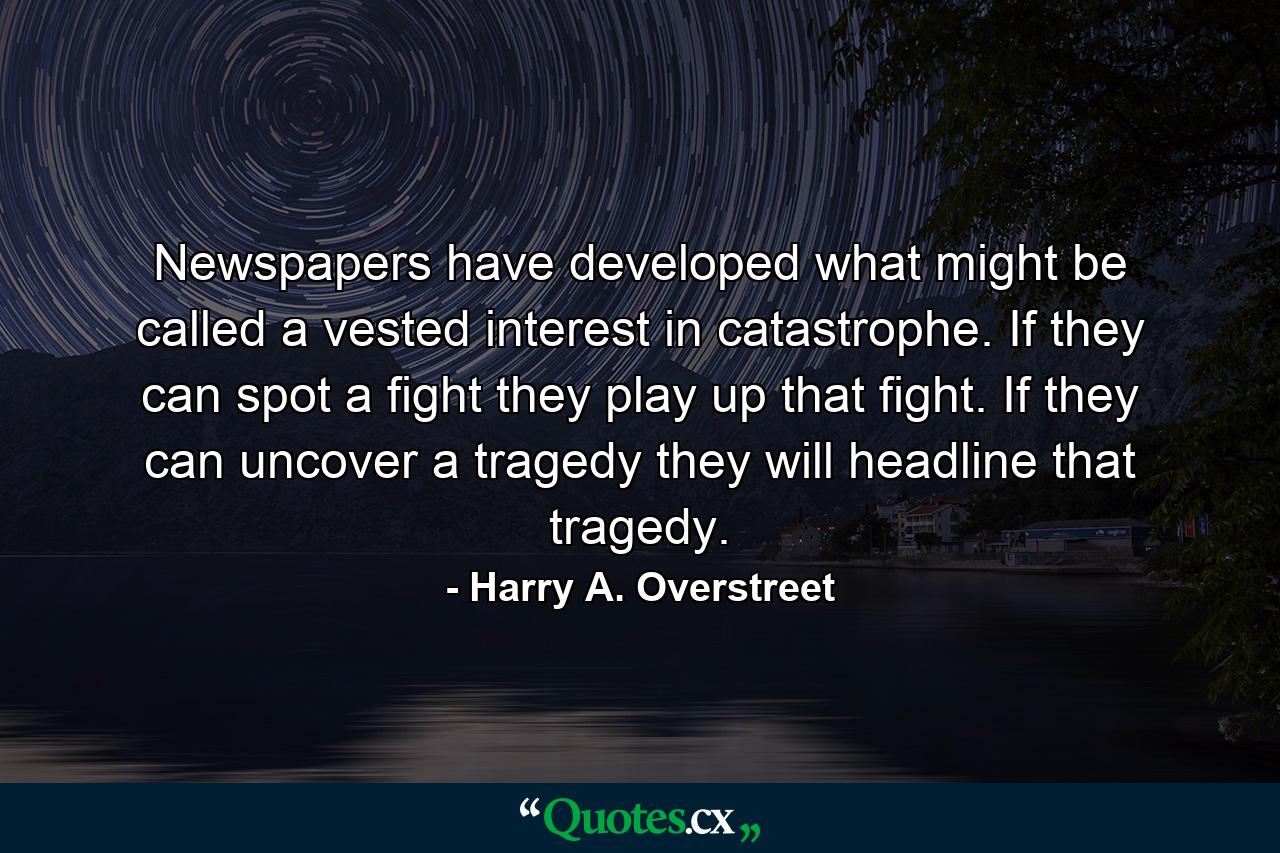 Newspapers have developed what might be called a vested interest in catastrophe. If they can spot a fight  they play up that fight. If they can uncover a tragedy  they will headline that tragedy. - Quote by Harry A. Overstreet