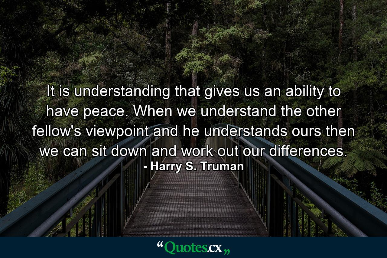 It is understanding that gives us an ability to have peace. When we understand the other fellow's viewpoint  and he understands ours  then we can sit down and work out our differences. - Quote by Harry S. Truman