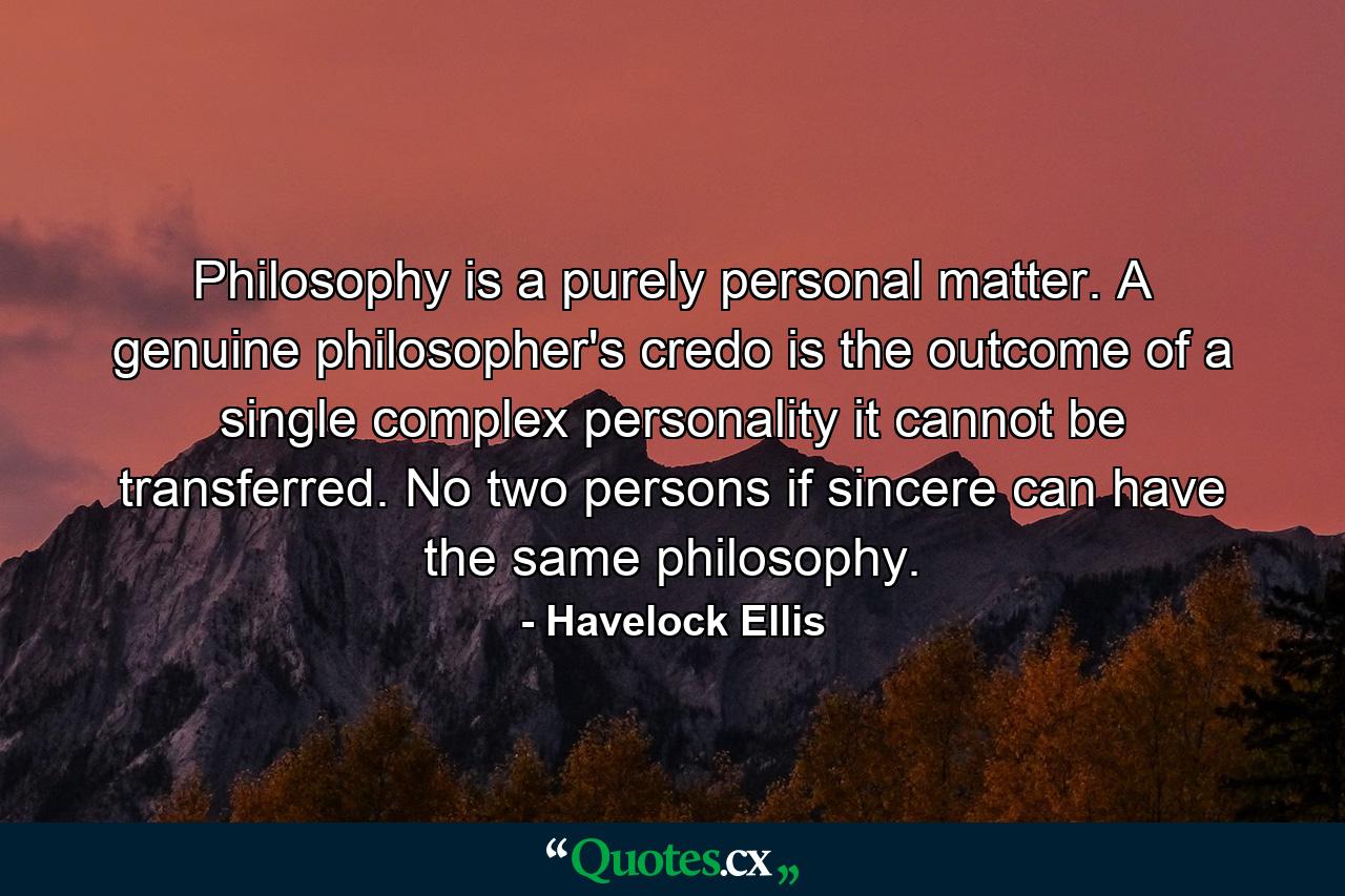 Philosophy is a purely personal matter. A genuine philosopher's credo is the outcome of a single complex personality  it cannot be transferred. No two persons  if sincere  can have the same philosophy. - Quote by Havelock Ellis