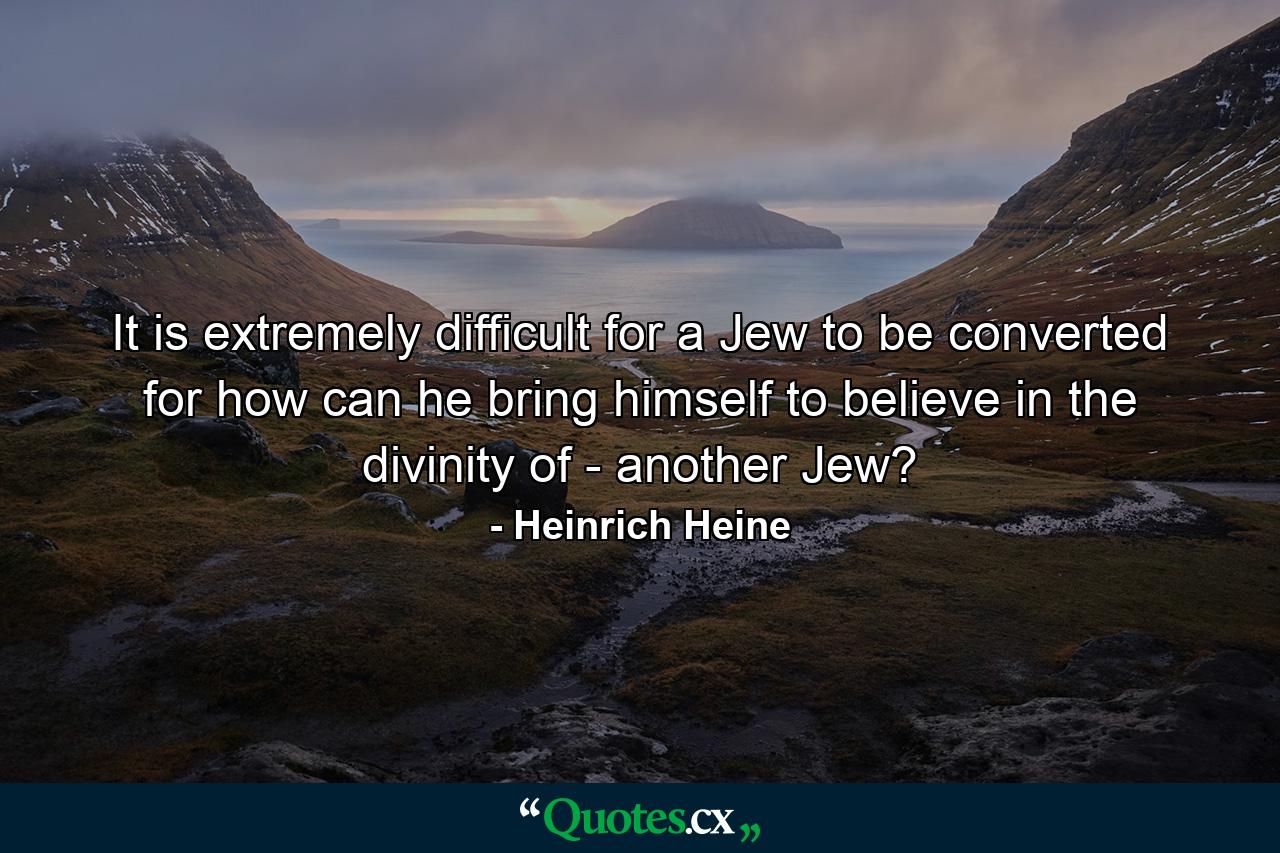 It is extremely difficult for a Jew to be converted  for how can he bring himself to believe in the divinity of - another Jew? - Quote by Heinrich Heine