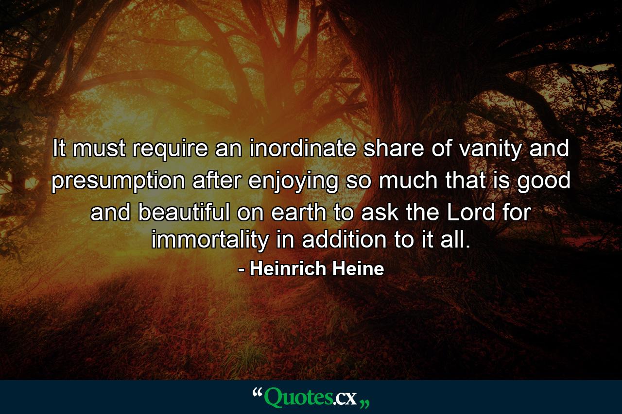 It must require an inordinate share of vanity and presumption after enjoying so much that is good and beautiful on earth  to ask the Lord for immortality in addition to it all. - Quote by Heinrich Heine