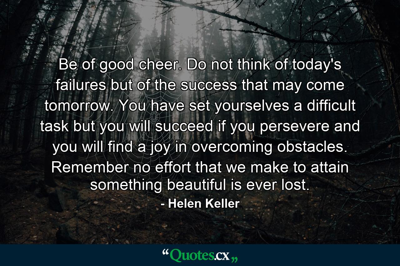 Be of good cheer. Do not think of today's failures  but of the success that may come tomorrow. You have set yourselves a difficult task  but you will succeed if you persevere  and you will find a joy in overcoming obstacles. Remember  no effort that we make to attain something beautiful is ever lost. - Quote by Helen Keller