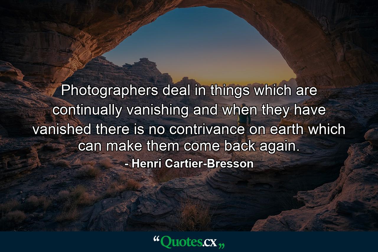 Photographers deal in things which are continually vanishing and when they have vanished there is no contrivance on earth which can make them come back again. - Quote by Henri Cartier-Bresson