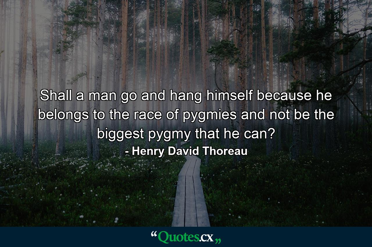 Shall a man go and hang himself because he belongs to the race of pygmies  and not be the biggest pygmy that he can? - Quote by Henry David Thoreau