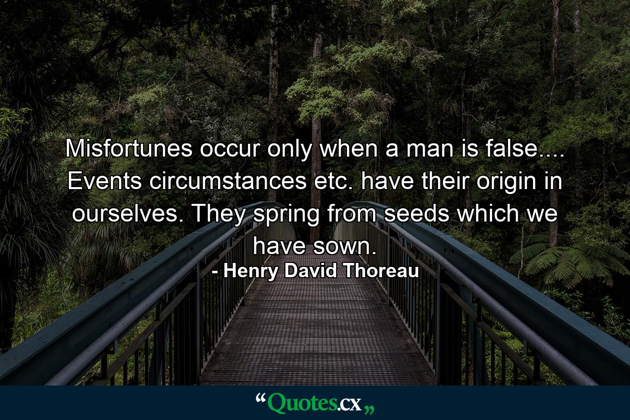 Misfortunes occur only when a man is false.... Events  circumstances  etc.  have their origin in ourselves. They spring from seeds which we have sown. - Quote by Henry David Thoreau