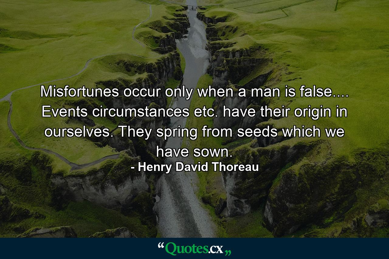 Misfortunes occur only when a man is false.... Events  circumstances  etc.  have their origin in ourselves. They spring from seeds which we have sown. - Quote by Henry David Thoreau