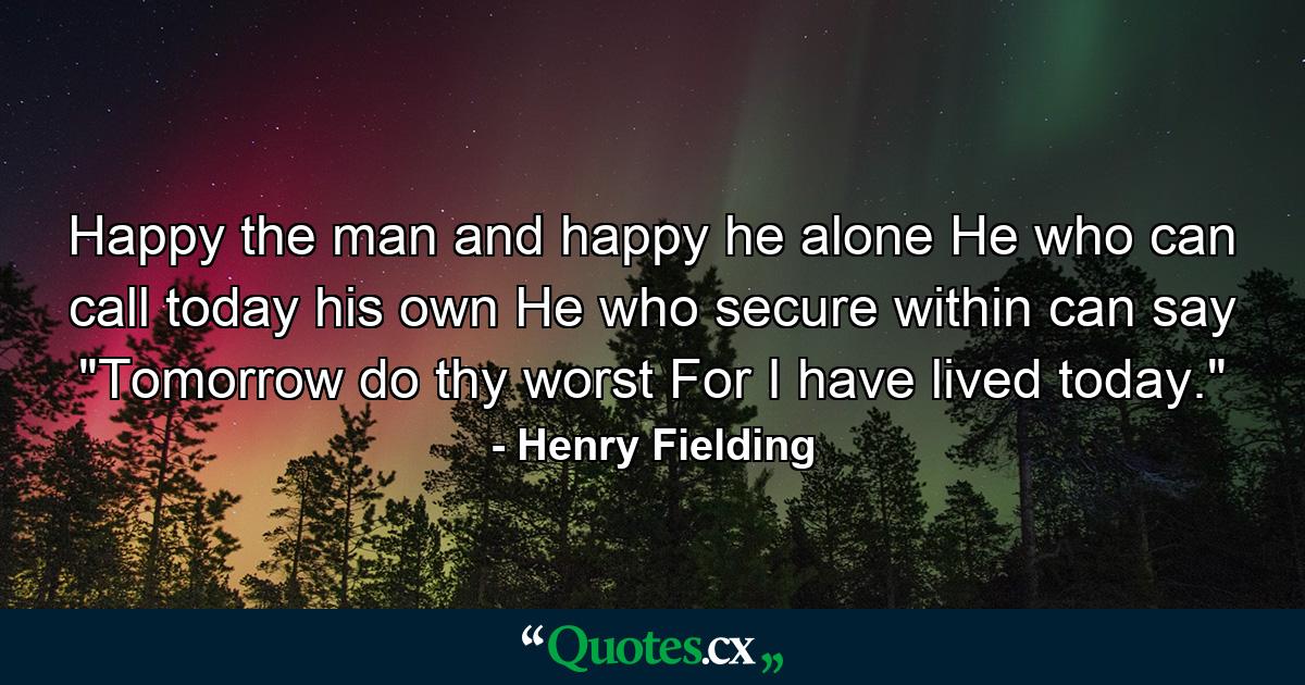 Happy the man  and happy he alone He who can call today his own He who  secure within  can say 