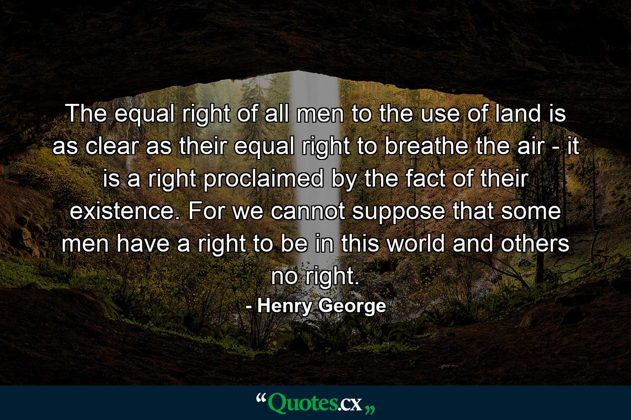 The equal right of all men to the use of land is as clear as their equal right to breathe the air - it is a right proclaimed by the fact of their existence. For we cannot suppose that some men have a right to be in this world  and others no right. - Quote by Henry George