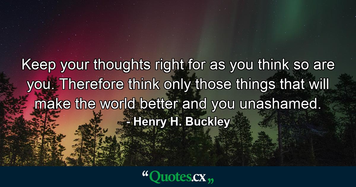 Keep your thoughts right  for as you think  so are you. Therefore  think only those things that will make the world better  and you unashamed. - Quote by Henry H. Buckley