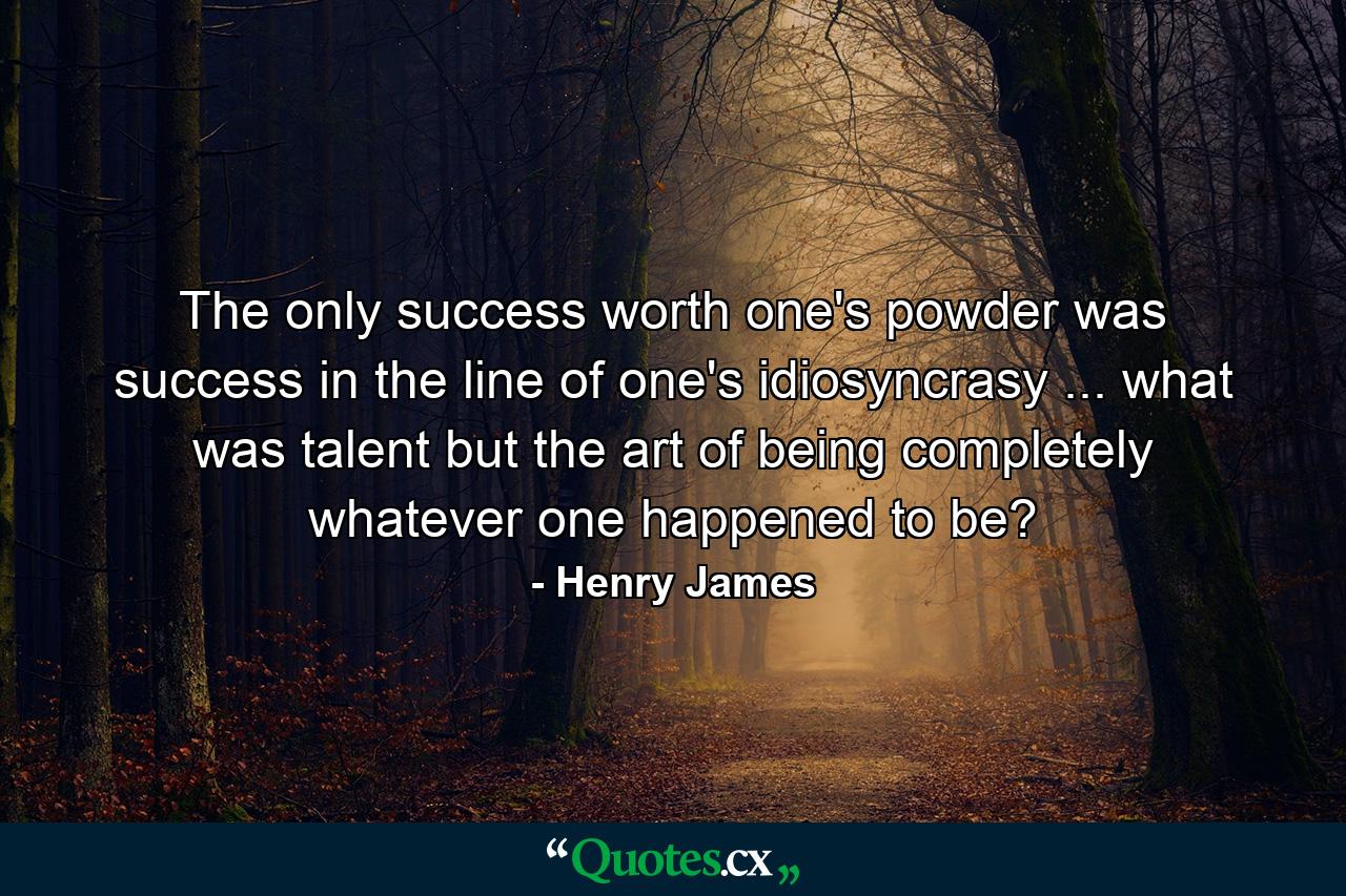 The only success worth one's powder was success in the line of one's idiosyncrasy ... what was talent but the art of being completely whatever one happened to be? - Quote by Henry James