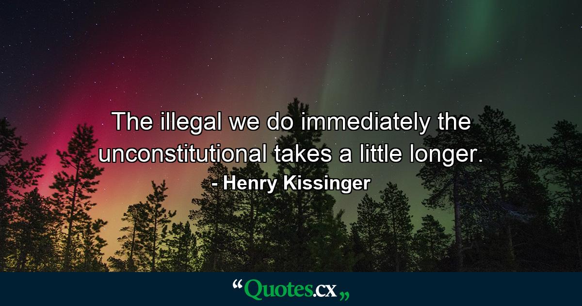 The illegal we do immediately  the unconstitutional takes a little longer. - Quote by Henry Kissinger