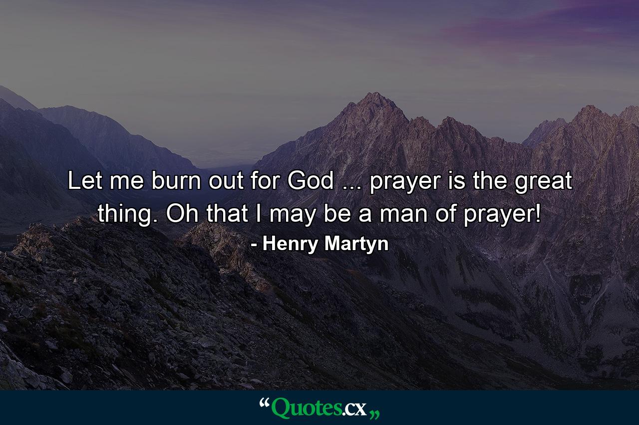 Let me burn out for God ... prayer is the great thing. Oh  that I may be a man of prayer! - Quote by Henry Martyn