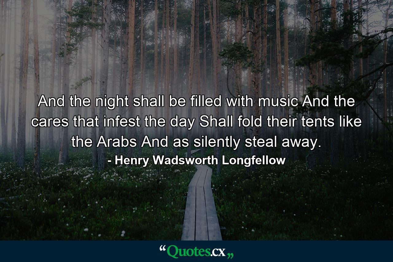 And the night shall be filled with music And the cares  that infest the day  Shall fold their tents  like the Arabs  And as silently steal away. - Quote by Henry Wadsworth Longfellow