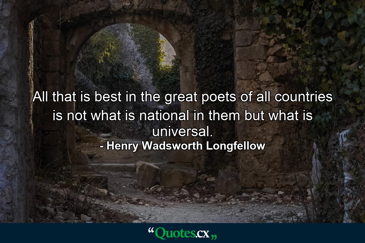 All that is best in the great poets of all countries is not what is national in them  but what is universal. - Quote by Henry Wadsworth Longfellow