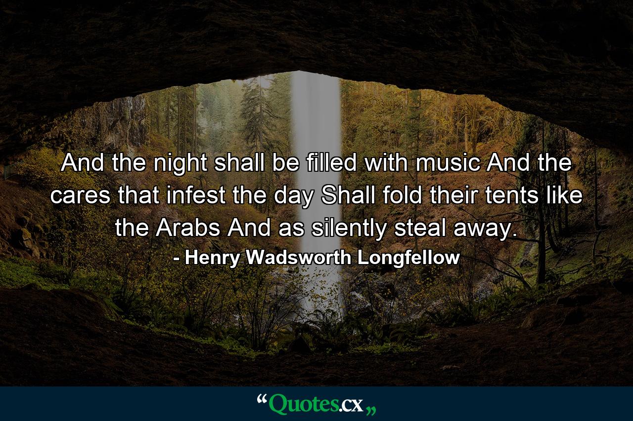 And the night shall be filled with music And the cares  that infest the day  Shall fold their tents  like the Arabs  And as silently steal away. - Quote by Henry Wadsworth Longfellow