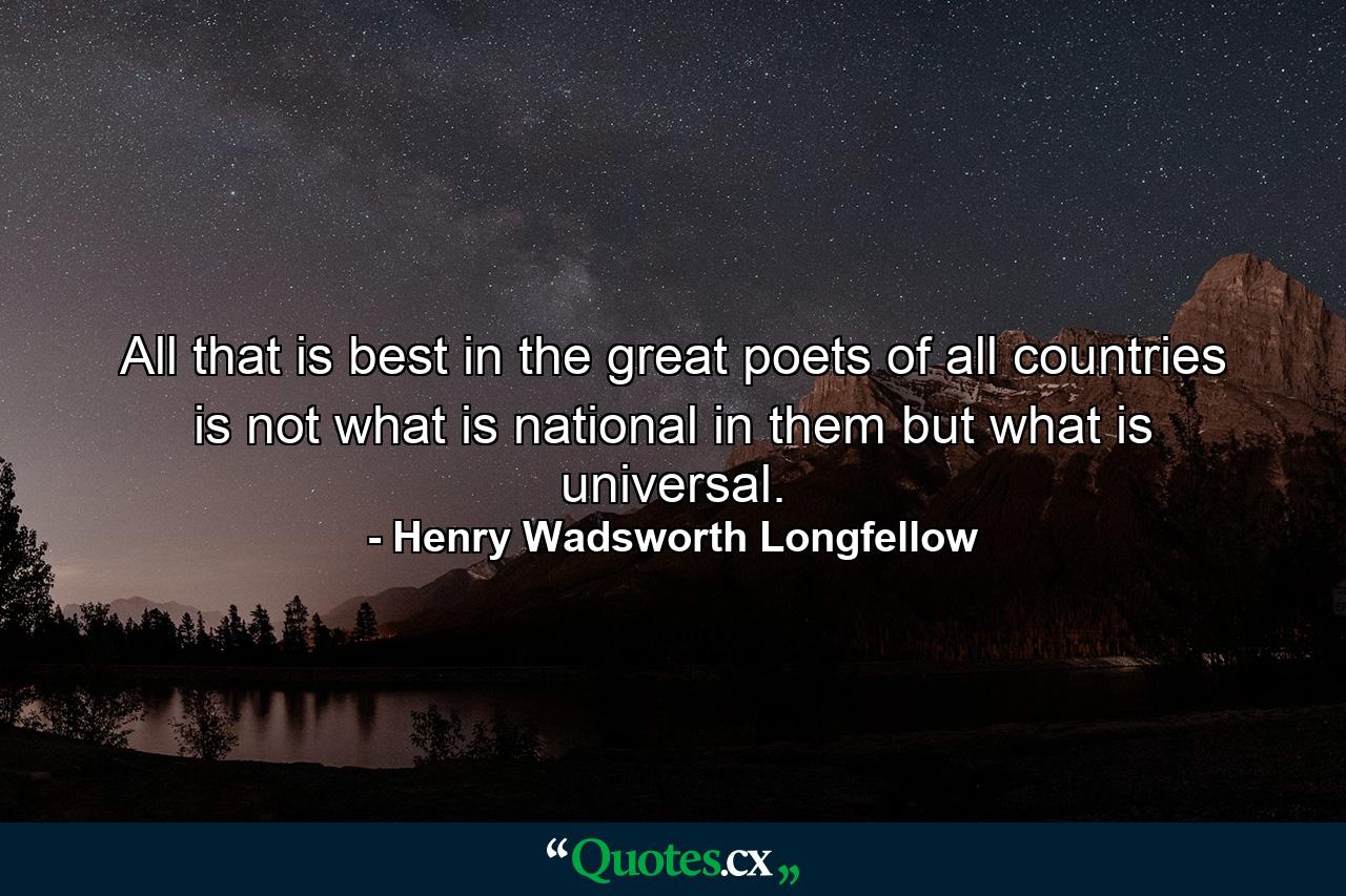 All that is best in the great poets of all countries is not what is national in them  but what is universal. - Quote by Henry Wadsworth Longfellow