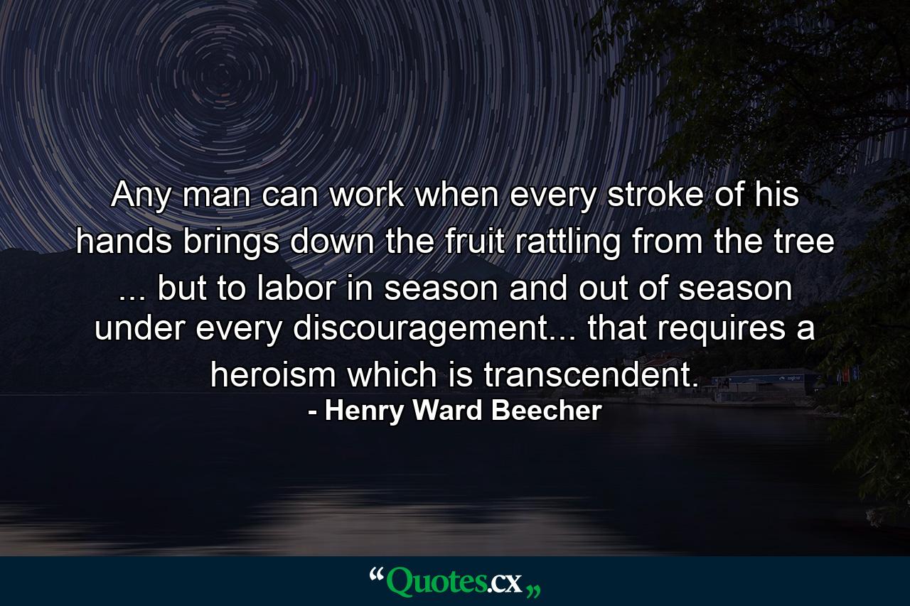 Any man can work when every stroke of his hands brings down the fruit rattling from the tree ... but to labor in season and out of season  under every discouragement... that requires a heroism which is transcendent. - Quote by Henry Ward Beecher