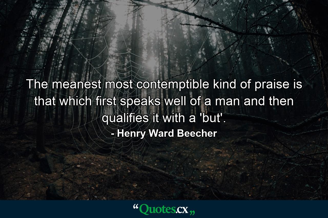 The meanest  most contemptible kind of praise is that which first speaks well of a man  and then qualifies it with a 'but'. - Quote by Henry Ward Beecher