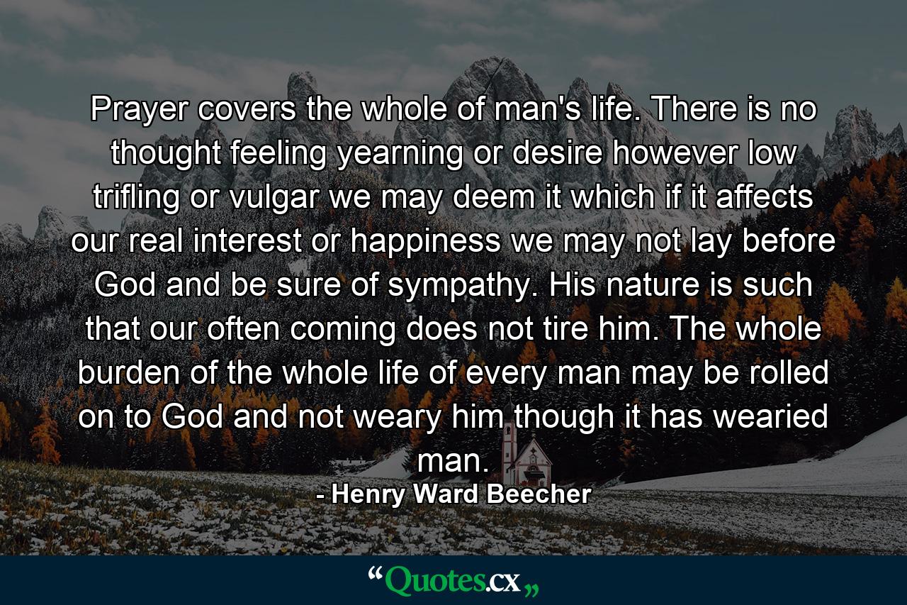 Prayer covers the whole of man's life. There is no thought  feeling  yearning  or desire  however low  trifling  or vulgar we may deem it  which if it affects our real interest or happiness  we may not lay before God and be sure of sympathy. His nature is such that our often coming does not tire him. The whole burden of the whole life of every man may be rolled on to God and not weary him  though it has wearied man. - Quote by Henry Ward Beecher