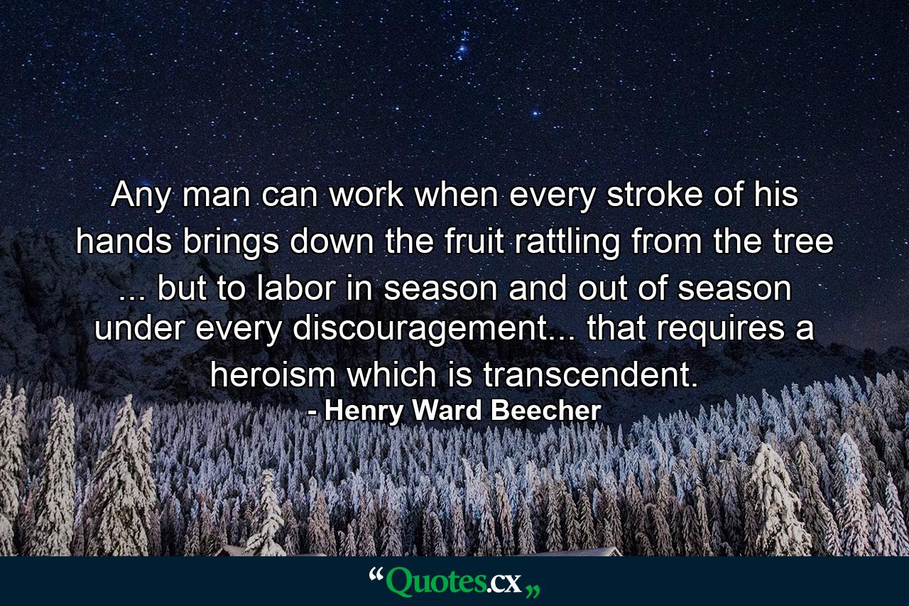 Any man can work when every stroke of his hands brings down the fruit rattling from the tree ... but to labor in season and out of season  under every discouragement... that requires a heroism which is transcendent. - Quote by Henry Ward Beecher