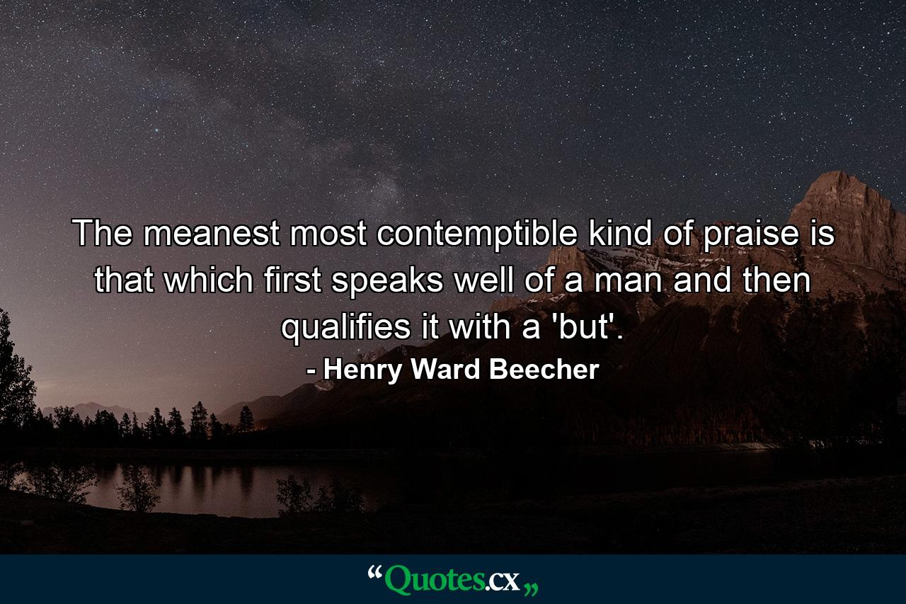 The meanest  most contemptible kind of praise is that which first speaks well of a man  and then qualifies it with a 'but'. - Quote by Henry Ward Beecher