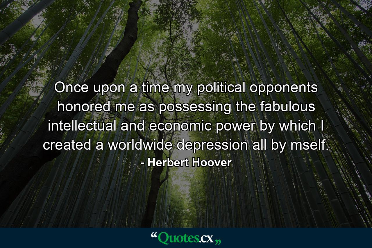 Once upon a time my political opponents honored me as possessing the fabulous intellectual and economic power by which I created a worldwide depression all by mself. - Quote by Herbert Hoover