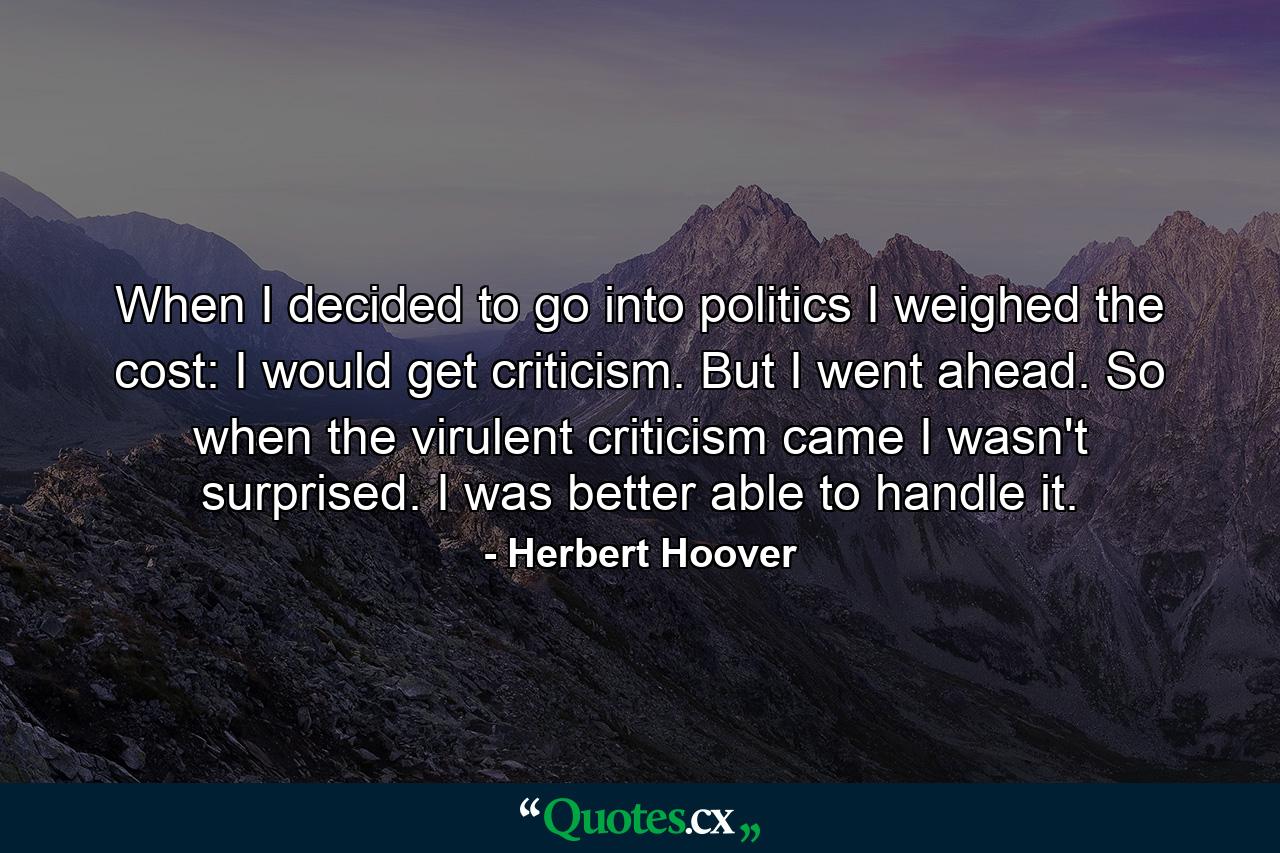 When I decided to go into politics I weighed the cost: I would get criticism. But I went ahead. So when the virulent criticism came I wasn't surprised. I was better able to handle it. - Quote by Herbert Hoover