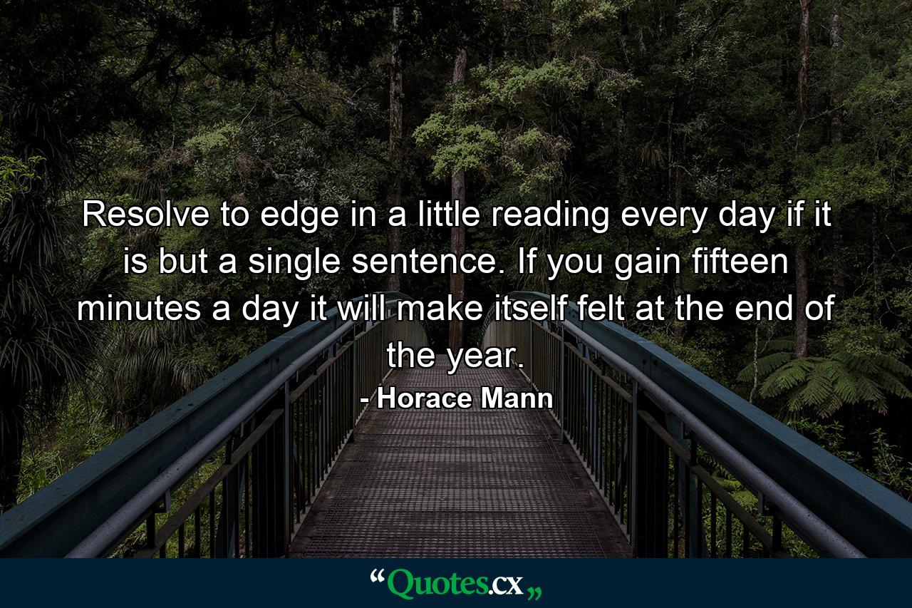 Resolve to edge in a little reading every day  if it is but a single sentence. If you gain fifteen minutes a day  it will make itself felt at the end of the year. - Quote by Horace Mann