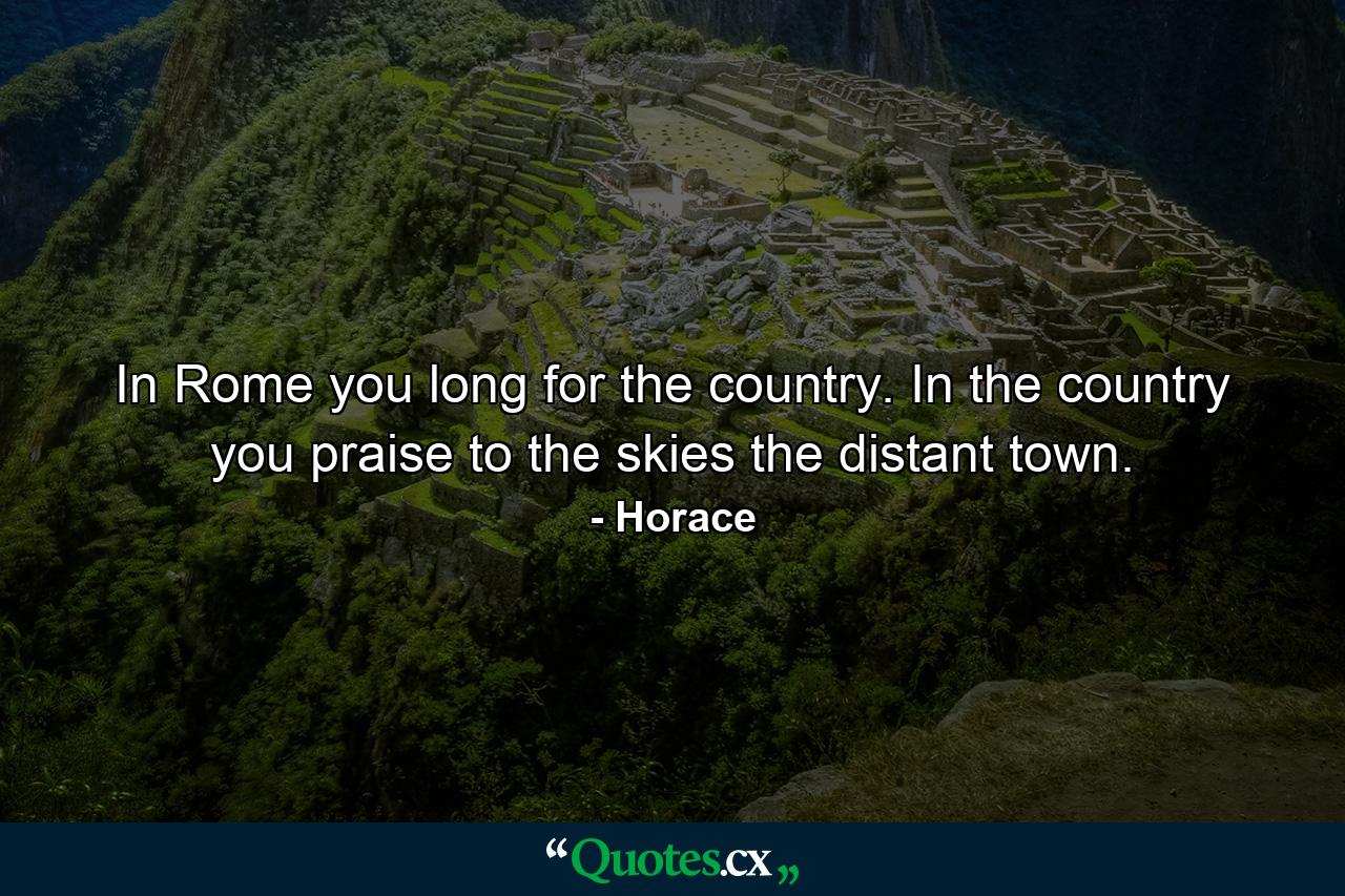 In Rome you long for the country. In the country you praise to the skies the distant town. - Quote by Horace