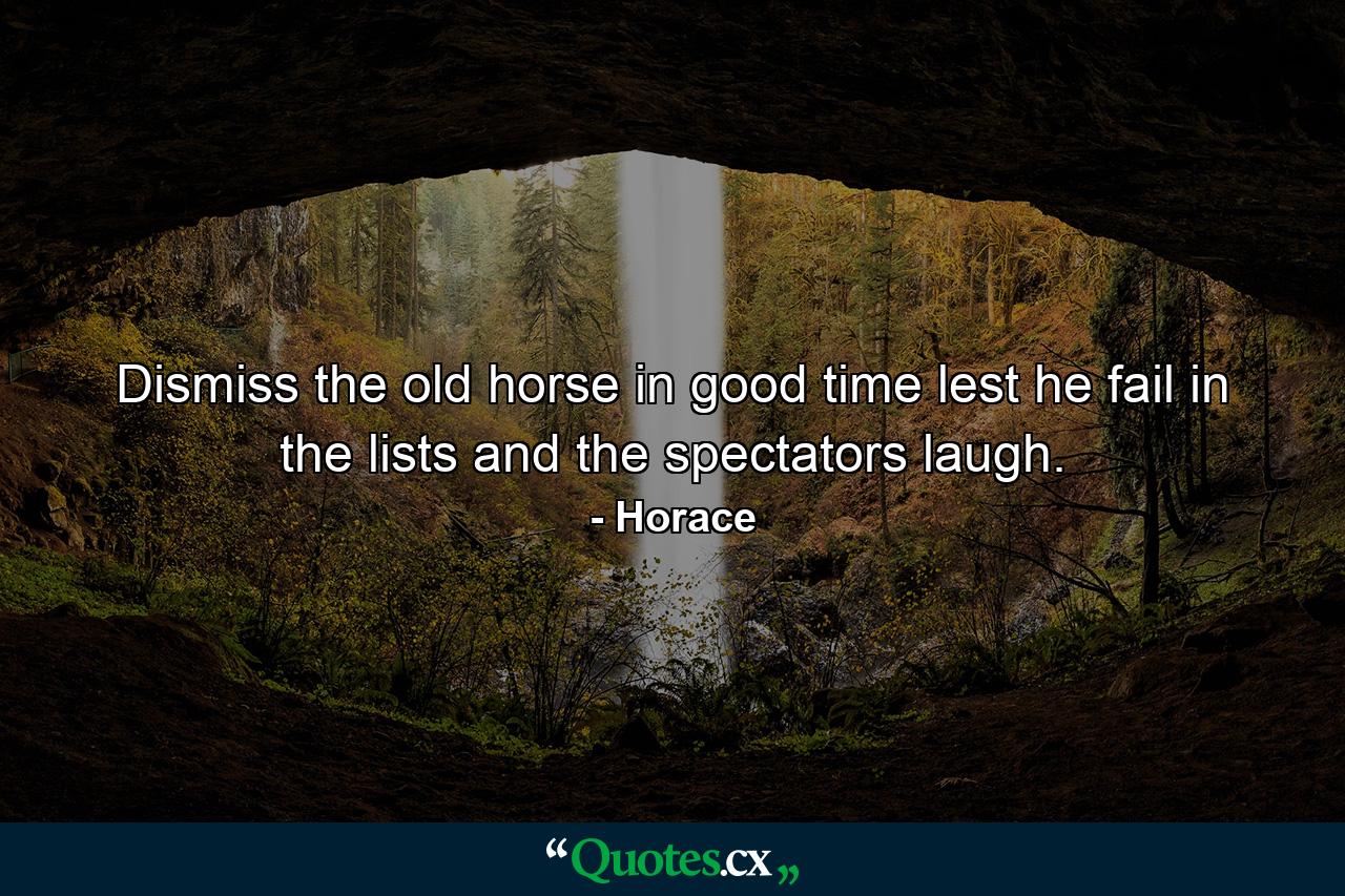 Dismiss the old horse in good time  lest he fail in the lists and the spectators laugh. - Quote by Horace