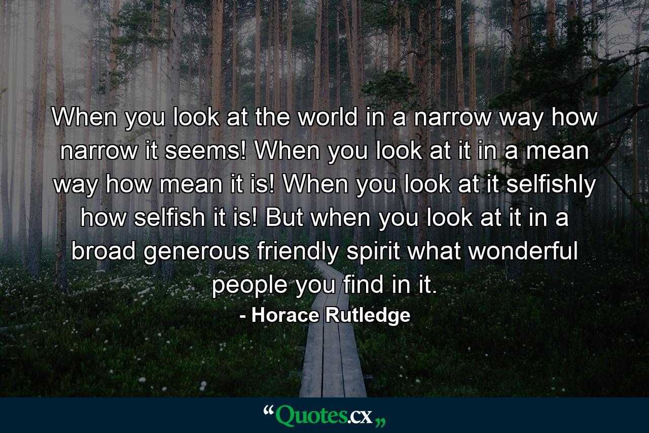 When you look at the world in a narrow way  how narrow it seems! When you look at it in a mean way  how mean it is! When you look at it selfishly  how selfish it is! But when you look at it in a broad  generous  friendly spirit  what wonderful people you find in it. - Quote by Horace Rutledge