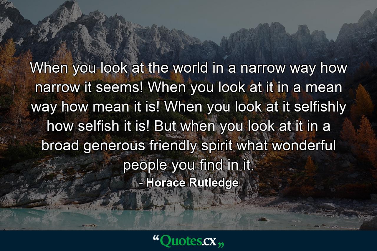 When you look at the world in a narrow way  how narrow it seems! When you look at it in a mean way  how mean it is! When you look at it selfishly  how selfish it is! But when you look at it in a broad  generous  friendly spirit  what wonderful people you find in it. - Quote by Horace Rutledge