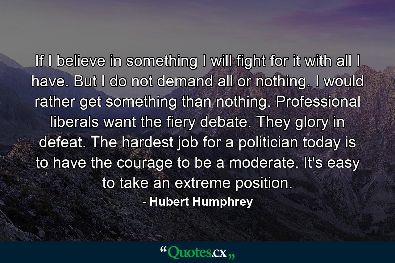 If I believe in something  I will fight for it with all I have. But I do not demand all or nothing. I would rather get something than nothing. Professional liberals want the fiery debate. They glory in defeat. The hardest job for a politician today is to have the courage to be a moderate. It's easy to take an extreme position. - Quote by Hubert Humphrey