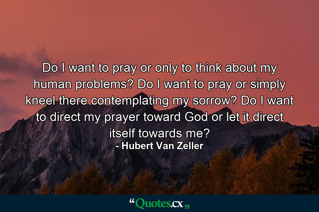 Do I want to pray or only to think about my human problems? Do I want to pray or simply kneel there contemplating my sorrow? Do I want to direct my prayer toward God or let it direct itself towards me? - Quote by Hubert Van Zeller