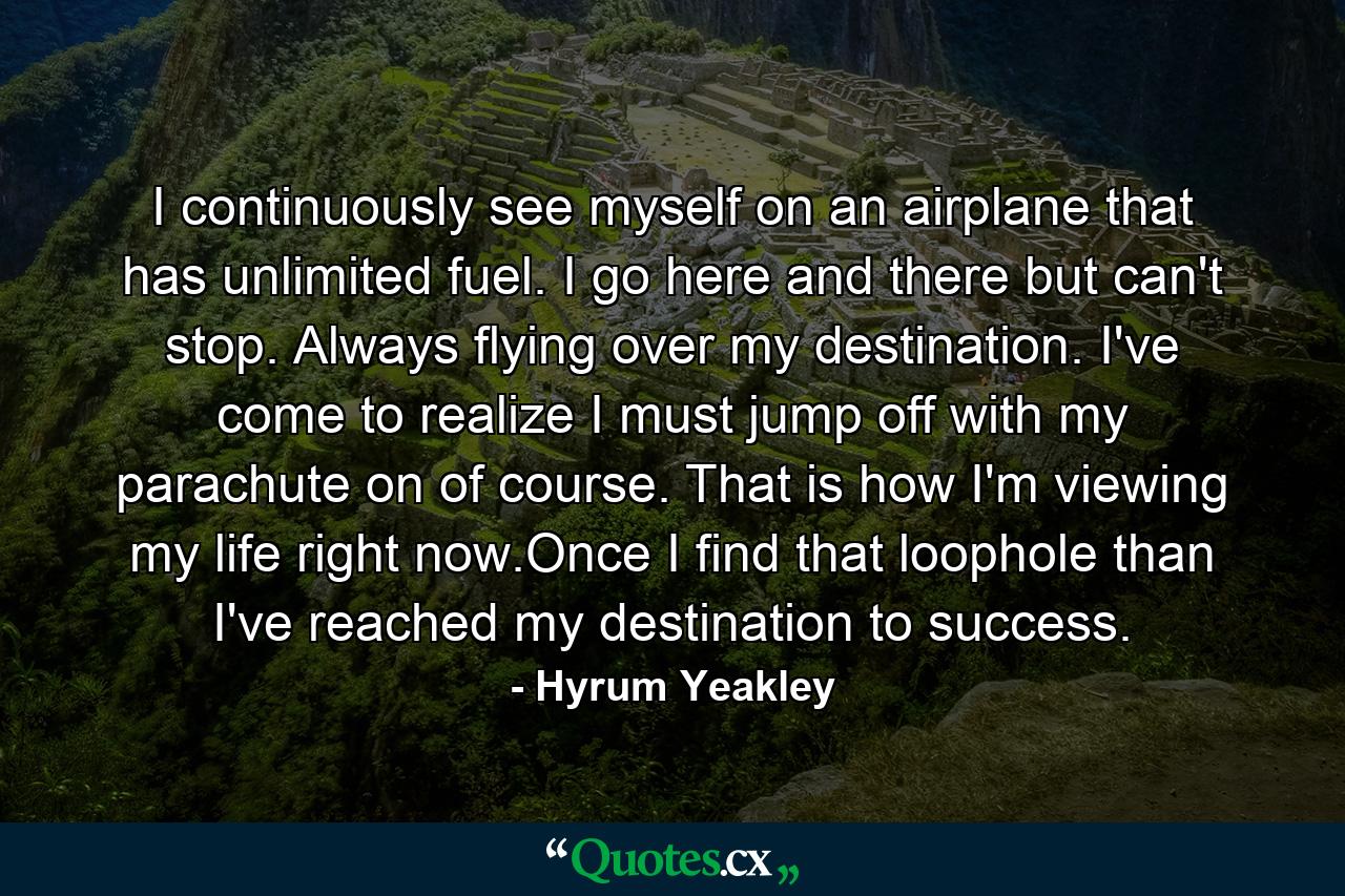 I continuously see myself on an airplane that has unlimited fuel. I go here and there but can't stop. Always flying over my destination. I've come to realize I must jump off with my parachute on of course. That is how I'm viewing my life right now.Once I find that loophole than I've reached my destination to success. - Quote by Hyrum Yeakley