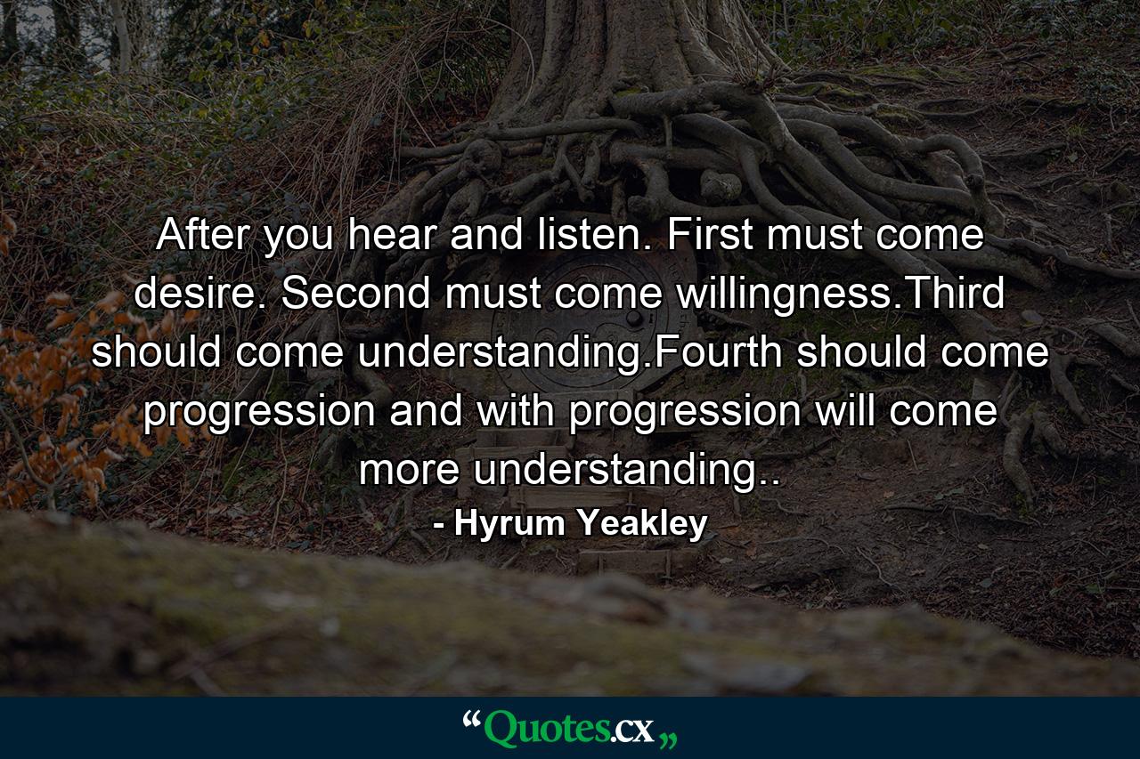 After you hear and listen. First must come desire. Second must come willingness.Third should come understanding.Fourth should come progression and with progression will come more understanding.. - Quote by Hyrum Yeakley