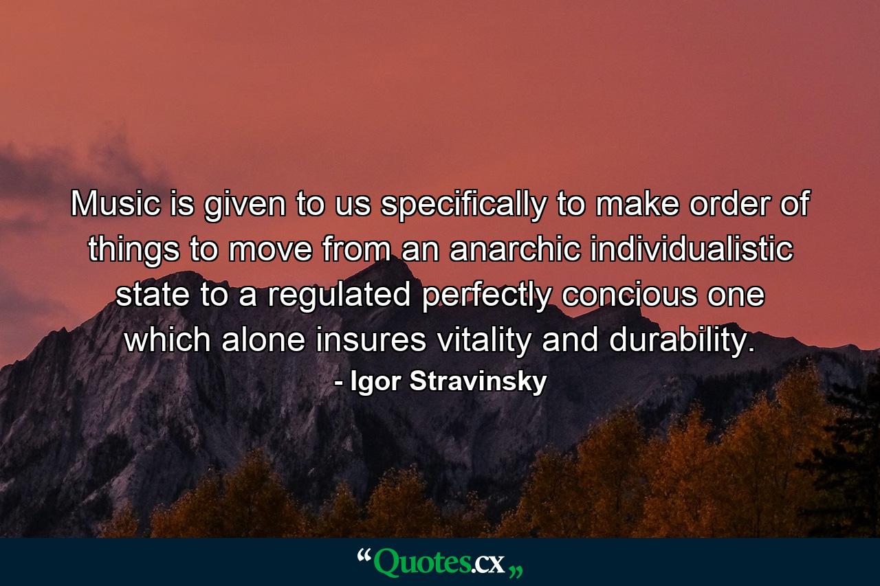 Music is given to us specifically to make order of things  to move from an anarchic  individualistic state to a regulated  perfectly concious one  which alone insures vitality and durability. - Quote by Igor Stravinsky