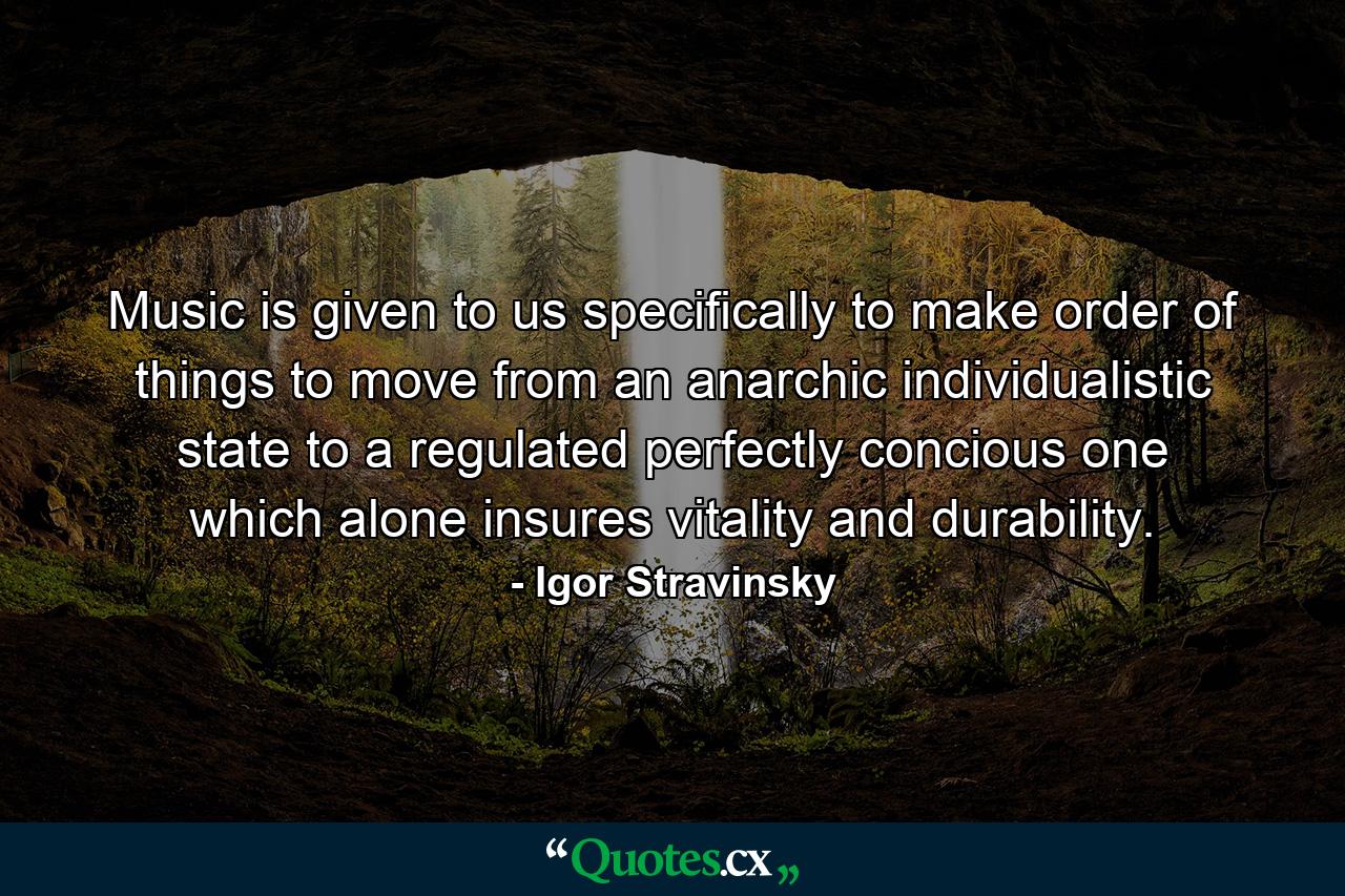 Music is given to us specifically to make order of things  to move from an anarchic  individualistic state to a regulated  perfectly concious one  which alone insures vitality and durability. - Quote by Igor Stravinsky