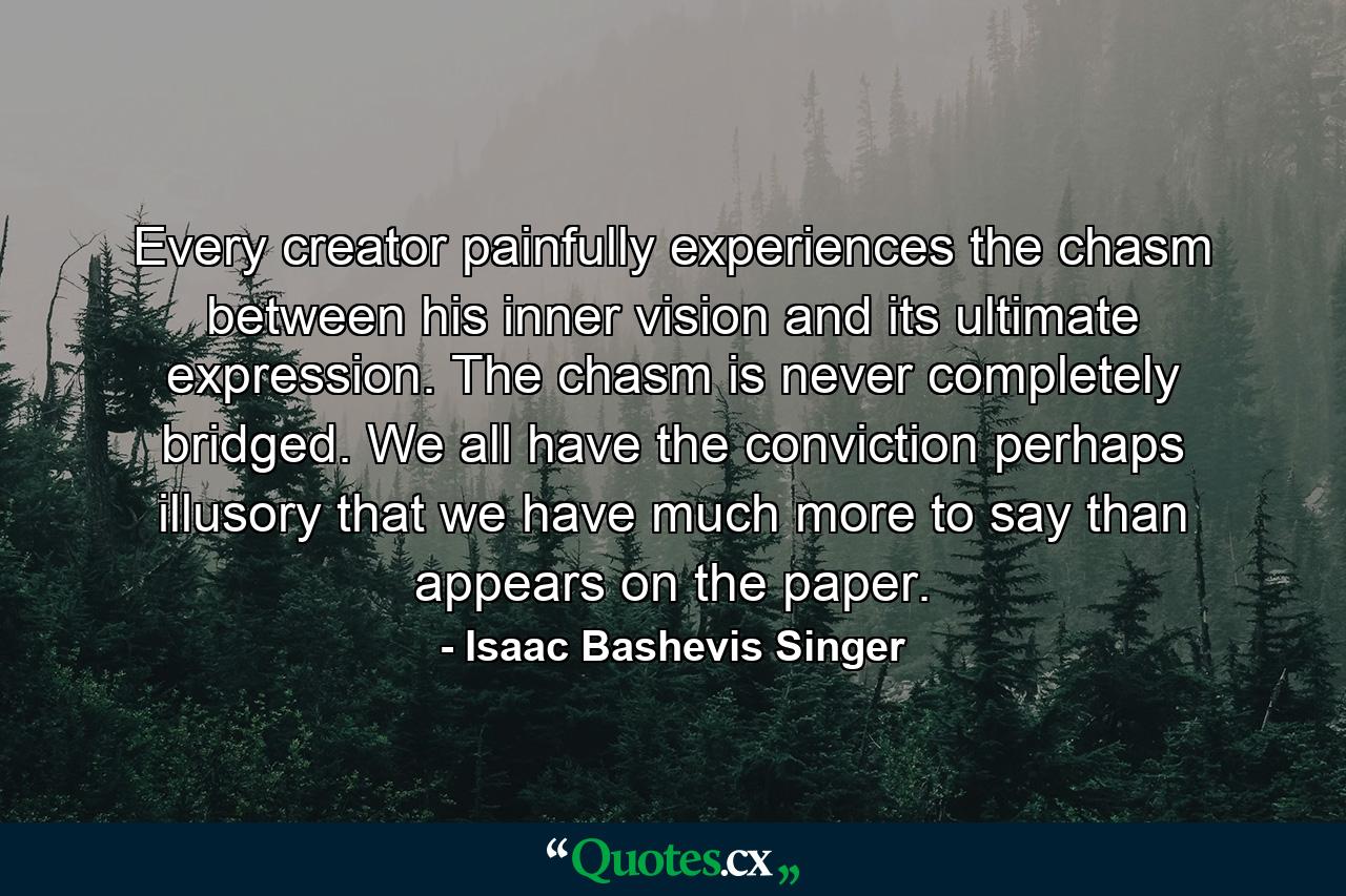 Every creator painfully experiences the chasm between his inner vision and its ultimate expression. The chasm is never completely bridged. We all have the conviction  perhaps illusory  that we have much more to say than appears on the paper. - Quote by Isaac Bashevis Singer