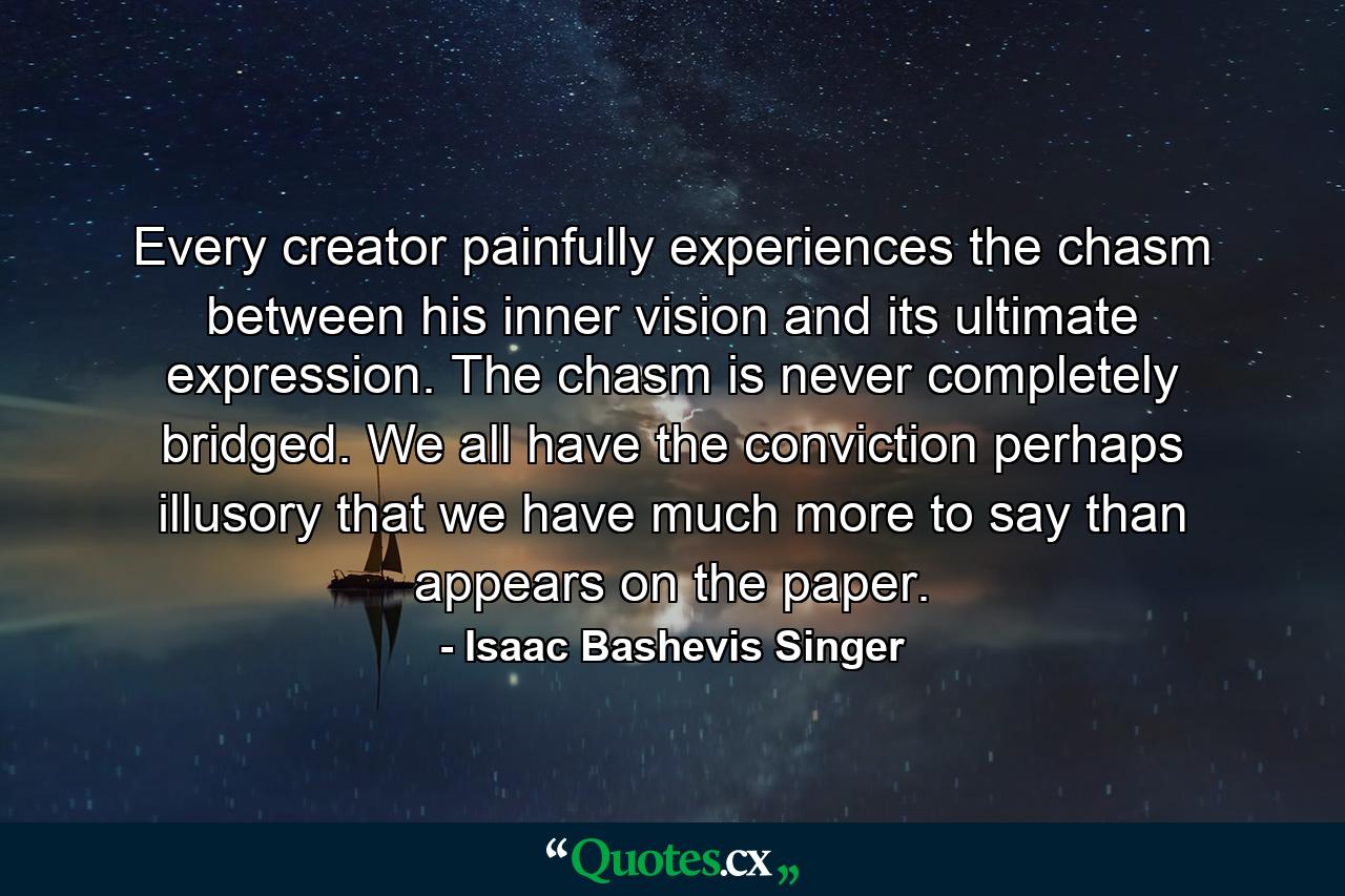 Every creator painfully experiences the chasm between his inner vision and its ultimate expression. The chasm is never completely bridged. We all have the conviction  perhaps illusory  that we have much more to say than appears on the paper. - Quote by Isaac Bashevis Singer