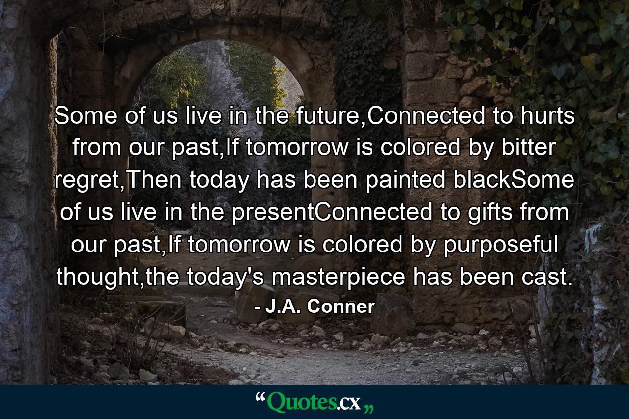 Some of us live in the future,Connected to hurts from our past,If tomorrow is colored by bitter regret,Then today has been painted blackSome of us live in the presentConnected to gifts from our past,If tomorrow is colored by purposeful thought,the today's masterpiece has been cast. - Quote by J.A. Conner