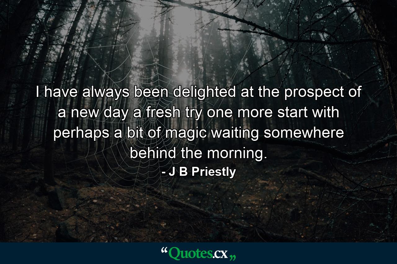 I have always been delighted at the prospect of a new day  a fresh try  one more start  with perhaps a bit of magic waiting somewhere behind the morning. - Quote by J B Priestly