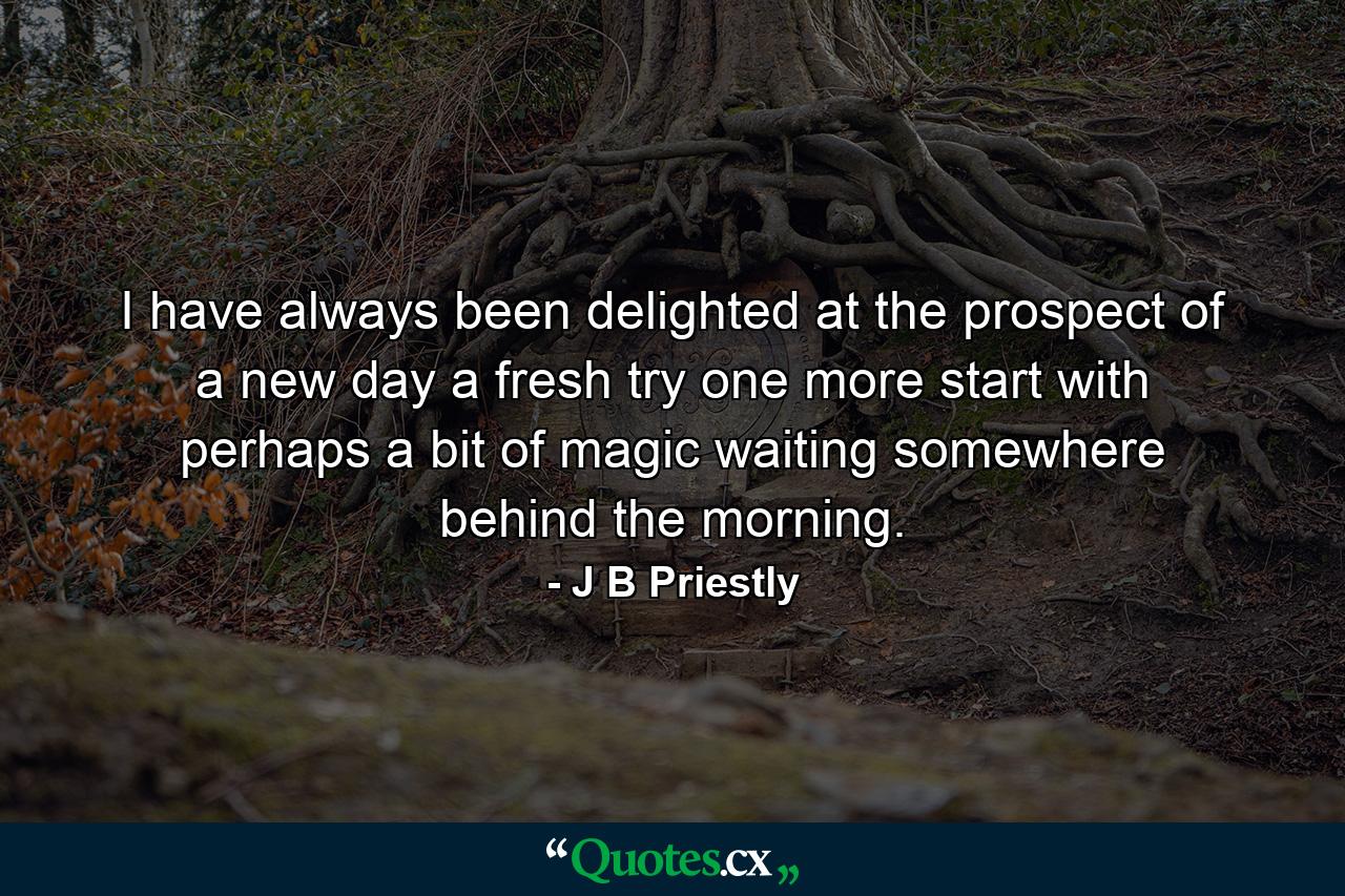 I have always been delighted at the prospect of a new day  a fresh try  one more start  with perhaps a bit of magic waiting somewhere behind the morning. - Quote by J B Priestly