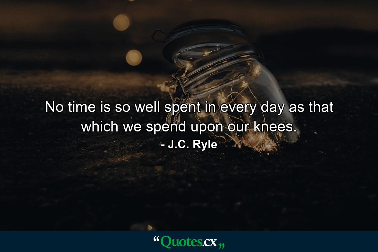 No time is so well spent in every day as that which we spend upon our knees. - Quote by J.C. Ryle